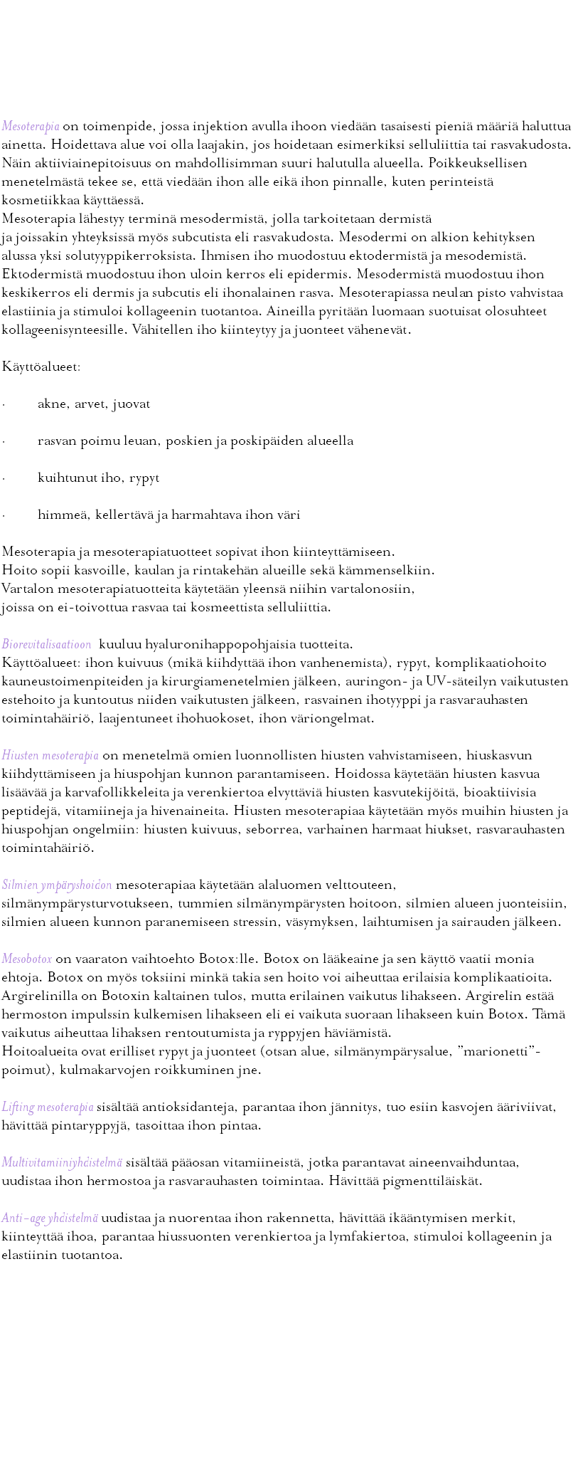  Mesoterapia Mesoterapia on toimenpide, jossa injektion avulla ihoon viedään tasaisesti pieniä määriä haluttua ainetta. Hoidettava alue voi olla laajakin, jos hoidetaan esimerkiksi selluliittia tai rasvakudosta. Näin aktiiviainepitoisuus on mahdollisimman suuri halutulla alueella. Poikkeuksellisen menetelmästä tekee se, että viedään ihon alle eikä ihon pinnalle, kuten perinteistä kosmetiikkaa käyttäessä. Mesoterapia lähestyy terminä mesodermistä, jolla tarkoitetaan dermistä ja joissakin yhteyksissä myös subcutista eli rasvakudosta. Mesodermi on alkion kehityksen alussa yksi solutyyppikerroksista. Ihmisen iho muodostuu ektodermistä ja mesodemistä. Ektodermistä muodostuu ihon uloin kerros eli epidermis. Mesodermistä muodostuu ihon keskikerros eli dermis ja subcutis eli ihonalainen rasva. Mesoterapiassa neulan pisto vahvistaa elastiinia ja stimuloi kollageenin tuotantoa. Aineilla pyritään luomaan suotuisat olosuhteet kollageenisynteesille. Vähitellen iho kiinteytyy ja juonteet vähenevät. Käyttöalueet: · akne, arvet, juovat · rasvan poimu leuan, poskien ja poskipäiden alueella · kuihtunut iho, rypyt · himmeä, kellertävä ja harmahtava ihon väri Mesoterapia ja mesoterapiatuotteet sopivat ihon kiinteyttämiseen. Hoito sopii kasvoille, kaulan ja rintakehän alueille sekä kämmenselkiin. Vartalon mesoterapiatuotteita käytetään yleensä niihin vartalonosiin, joissa on ei-toivottua rasvaa tai kosmeettista selluliittia. Biorevitalisaatioon kuuluu hyaluronihappopohjaisia tuotteita. Käyttöalueet: ihon kuivuus (mikä kiihdyttää ihon vanhenemista), rypyt, komplikaatiohoito kauneustoimenpiteiden ja kirurgiamenetelmien jälkeen, auringon- ja UV-säteilyn vaikutusten estehoito ja kuntoutus niiden vaikutusten jälkeen, rasvainen ihotyyppi ja rasvarauhasten toimintahäiriö, laajentuneet ihohuokoset, ihon väriongelmat. Hiusten mesoterapia on menetelmä omien luonnollisten hiusten vahvistamiseen, hiuskasvun kiihdyttämiseen ja hiuspohjan kunnon parantamiseen. Hoidossa käytetään hiusten kasvua lisäävää ja karvafollikkeleita ja verenkiertoa elvyttäviä hiusten kasvutekijöitä, bioaktiivisia peptidejä, vitamiineja ja hivenaineita. Hiusten mesoterapiaa käytetään myös muihin hiusten ja hiuspohjan ongelmiin: hiusten kuivuus, seborrea, varhainen harmaat hiukset, rasvarauhasten toimintahäiriö. Silmien ympäryshoidon mesoterapiaa käytetään alaluomen velttouteen, silmänympärysturvotukseen, tummien silmänympärysten hoitoon, silmien alueen juonteisiin, silmien alueen kunnon paranemiseen stressin, väsymyksen, laihtumisen ja sairauden jälkeen. Mesobotox on vaaraton vaihtoehto Botox:lle. Botox on lääkeaine ja sen käyttö vaatii monia ehtoja. Botox on myös toksiini minkä takia sen hoito voi aiheuttaa erilaisia komplikaatioita. Argirelinilla on Botoxin kaltainen tulos, mutta erilainen vaikutus lihakseen. Argirelin estää hermoston impulssin kulkemisen lihakseen eli ei vaikuta suoraan lihakseen kuin Botox. Tämä vaikutus aiheuttaa lihaksen rentoutumista ja ryppyjen häviämistä. Hoitoalueita ovat erilliset rypyt ja juonteet (otsan alue, silmänympärysalue, ”marionetti”-poimut), kulmakarvojen roikkuminen jne. Lifting mesoterapia sisältää antioksidanteja, parantaa ihon jännitys, tuo esiin kasvojen ääriviivat, hävittää pintaryppyjä, tasoittaa ihon pintaa. Multivitamiiniyhdistelmä sisältää pääosan vitamiineistä, jotka parantavat aineenvaihduntaa, uudistaa ihon hermostoa ja rasvarauhasten toimintaa. Hävittää pigmenttiläiskät. Anti-age yhdistelmä uudistaa ja nuorentaa ihon rakennetta, hävittää ikääntymisen merkit, kiinteyttää ihoa, parantaa hiussuonten verenkiertoa ja lymfakiertoa, stimuloi kollageenin ja elastiinin tuotantoa. 