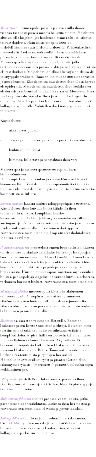  Mesoterapia Mesoterapia on toimenpide, jossa injektion avulla ihoon viedään tasaisesti pieniä määriä haluttua ainetta. Hoidettava alue voi olla laajakin, jos hoidetaan esimerkiksi selluliittia tai rasvakudosta. Näin aktiiviainepitoisuus on mahdollisimman suuri halutulla alueella. Poikkeuksellisen menetelmästä tekee se, että viedään ihon alle eikä ihon pinnalle, kuten perinteistä kosmetiikkaa käyttäessä. Mesoterapia lähestyy terminä mesodermistä, jolla tarkoitetaan dermistä ja joissakin yhteyksissä myös subcutista eli rasvakudosta. Mesodermi on alkion kehityksen alussa yksi solutyyppikerroksista. Ihmisen iho muodostuu ektodermistä ja mesodemistä. Ektodermistä muodostuu ihon uloin kerros eli epidermis. Mesodermistä muodostuu ihon keskikerros eli dermis ja subcutis eli ihonalainen rasva. Mesoterapiassa neulan pisto vahvistaa elastiinia ja stimuloi kollageenin tuotantoa. Aineilla pyritään luomaan suotuisat olosuhteet kollageenisynteesille. Vähitellen iho kiinteytyy ja juonteet vähenevät. Käyttöalueet: · akne, arvet, juovat · rasvan poimu leuan, poskien ja poskipäiden alueella · kuihtunut iho, rypyt · himmeä, kellertävä ja harmahtava ihon väri Mesoterapia ja mesoterapiatuotteet sopivat ihon kiinteyttämiseen. Hoito sopii kasvoille, kaulan ja rintakehän alueille sekä kämmenselkiin. Vartalon mesoterapiatuotteita käytetään yleensä niihin vartalonosiin, joissa on ei-toivottua rasvaa tai kosmeettista selluliittia. Biorevitalisaatioon kuuluu hyaluronihappopohjaisia tuotteita. Käyttöalueet: ihon kuivuus (mikä kiihdyttää ihon vanhenemista), rypyt, komplikaatiohoito kauneustoimenpiteiden ja kirurgiamenetelmien jälkeen, auringon- ja UV-säteilyn vaikutusten estehoito ja kuntoutus niiden vaikutusten jälkeen, rasvainen ihotyyppi ja rasvarauhasten toimintahäiriö, laajentuneet ihohuokoset, ihon väriongelmat. Hiusten mesoterapia on menetelmä omien luonnollisten hiusten vahvistamiseen, hiuskasvun kiihdyttämiseen ja hiuspohjan kunnon parantamiseen. Hoidossa käytetään hiusten kasvua lisäävää ja karvafollikkeleita ja verenkiertoa elvyttäviä hiusten kasvutekijöitä, bioaktiivisia peptidejä, vitamiineja ja hivenaineita. Hiusten mesoterapiaa käytetään myös muihin hiusten ja hiuspohjan ongelmiin: hiusten kuivuus, seborrea, varhainen harmaat hiukset, rasvarauhasten toimintahäiriö. Silmien ympäryshoidon mesoterapiaa käytetään alaluomen velttouteen, silmänympärysturvotukseen, tummien silmänympärysten hoitoon, silmien alueen juonteisiin, silmien alueen kunnon paranemiseen stressin, väsymyksen, laihtumisen ja sairauden jälkeen. Mesobotox on vaaraton vaihtoehto Botox:lle. Botox on lääkeaine ja sen käyttö vaatii monia ehtoja. Botox on myös toksiini minkä takia sen hoito voi aiheuttaa erilaisia komplikaatioita. Argirelinilla on Botoxin kaltainen tulos, mutta erilainen vaikutus lihakseen. Argirelin estää hermoston impulssin kulkemisen lihakseen eli ei vaikuta suoraan lihakseen kuin Botox. Tämä vaikutus aiheuttaa lihaksen rentoutumista ja ryppyjen häviämistä. Hoitoalueita ovat erilliset rypyt ja juonteet (otsan alue, silmänympärysalue, ”marionetti”-poimut), kulmakarvojen roikkuminen jne. Lifting mesoterapia sisältää antioksidanteja, parantaa ihon jännitys, tuo esiin kasvojen ääriviivat, hävittää pintaryppyjä, tasoittaa ihon pintaa. Multivitamiiniyhdistelmä sisältää pääosan vitamiineistä, jotka parantavat aineenvaihduntaa, uudistaa ihon hermostoa ja rasvarauhasten toimintaa. Hävittää pigmenttiläiskät. Anti-age yhdistelmä uudistaa ja nuorehtaa ihon rakennetta, hävittää ikääntymisen merkkejä, kiinteyttää ihoa, parantaa hiussuonten verenkiertoa ja lymfakiertoa, stimuloi kollageenin ja elastiinin tuotantoa. 