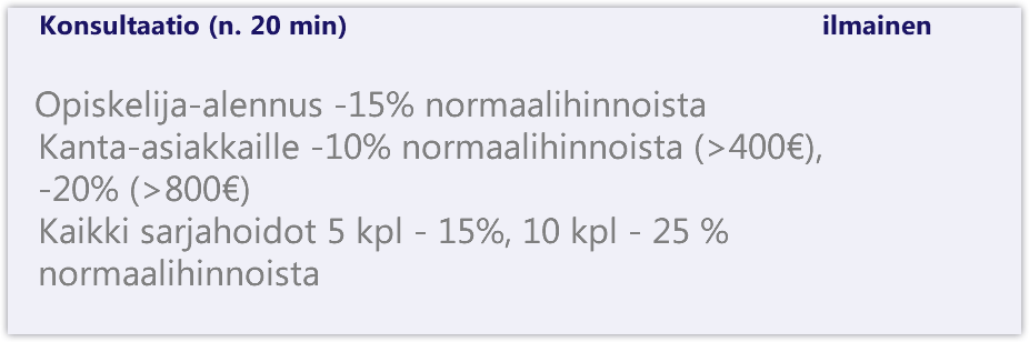  Konsultaatio (n. 20 min) ilmainen Opiskelija-alennus -15% normaalihinnoista Kanta-asiakkaille -10% normaalihinnoista (>400€), -20% (>800€) Kaikki sarjahoidot 5 kpl - 15%, 10 kpl - 25 % normaalihinnoista 