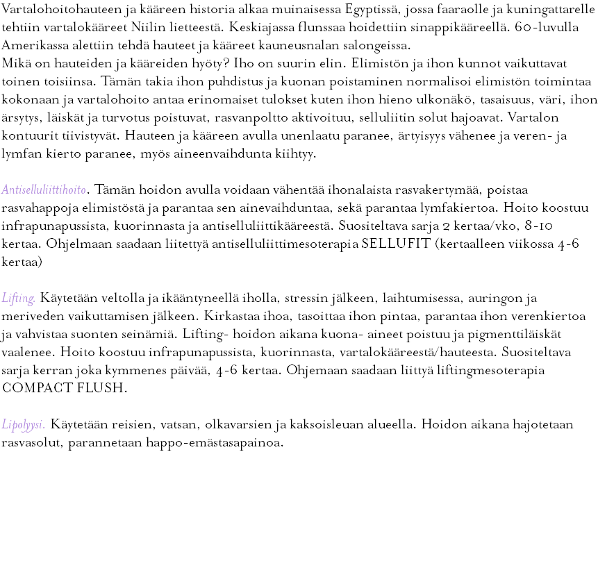 Vartalohoitohauteen ja kääreen historia alkaa muinaisessa Egyptissä, jossa faaraolle ja kuningattarelle tehtiin vartalokääreet Niilin lietteestä. Keskiajassa flunssaa hoidettiin sinappikääreellä. 60-luvulla Amerikassa alettiin tehdä hauteet ja kääreet kauneusnalan salongeissa. Mikä on hauteiden ja kääreiden hyöty? Iho on suurin elin. Elimistön ja ihon kunnot vaikuttavat toinen toisiinsa. Tämän takia ihon puhdistus ja kuonan poistaminen normalisoi elimistön toimintaa kokonaan ja vartalohoito antaa erinomaiset tulokset kuten ihon hieno ulkonäkö, tasaisuus, väri, ihon ärsytys, läiskät ja turvotus poistuvat, rasvanpoltto aktivoituu, selluliitin solut hajoavat. Vartalon kontuurit tiivistyvät. Hauteen ja kääreen avulla unenlaatu paranee, ärtyisyys vähenee ja veren- ja lymfan kierto paranee, myös aineenvaihdunta kiihtyy. Antiselluliittihoito. Tämän hoidon avulla voidaan vähentää ihonalaista rasvakertymää, poistaa rasvahappoja elimistöstä ja parantaa sen ainevaihduntaa, sekä parantaa lymfakiertoa. Hoito koostuu infrapunapussista, kuorinnasta ja antiselluliittikääreestä. Suositeltava sarja 2 kertaa/vko, 8-10 kertaa. Ohjelmaan saadaan liitettyä antiselluliittimesoterapia SELLUFIT (kertaalleen viikossa 4-6 kertaa) Lifting. Käytetään veltolla ja ikääntyneellä iholla, stressin jälkeen, laihtumisessa, auringon ja meriveden vaikuttamisen jälkeen. Kirkastaa ihoa, tasoittaa ihon pintaa, parantaa ihon verenkiertoa ja vahvistaa suonten seinämiä. Lifting- hoidon aikana kuona- aineet poistuu ja pigmenttiläiskät vaalenee. Hoito koostuu infrapunapussista, kuorinnasta, vartalokääreestä/hauteesta. Suositeltava sarja kerran joka kymmenes päivää, 4-6 kertaa. Ohjemaan saadaan liittyä liftingmesoterapia COMPACT FLUSH. Lipolyysi. Käytetään reisien, vatsan, olkavarsien ja kaksoisleuan alueella. Hoidon aikana hajotetaan rasvasolut, parannetaan happo-emästasapainoa. 